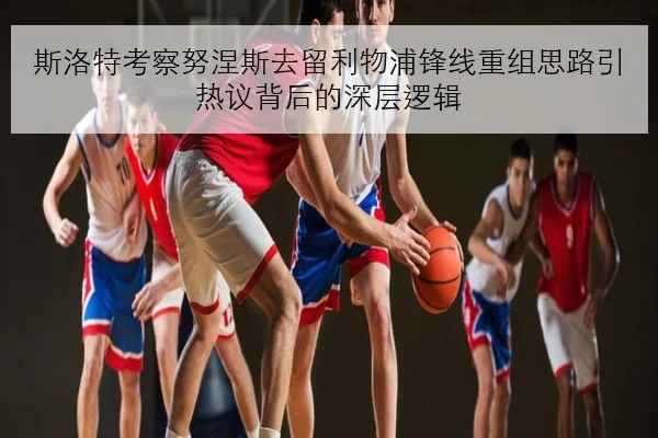 斯洛特考察努涅斯去留利物浦锋线重组思路引热议背后的深层逻辑