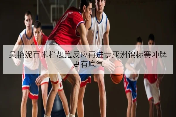 吴艳妮百米栏起跑反应再进步亚洲锦标赛冲牌更有底气